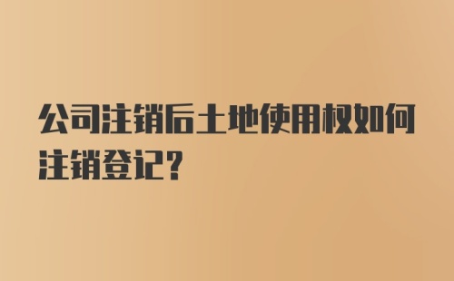 公司注销后土地使用权如何注销登记？