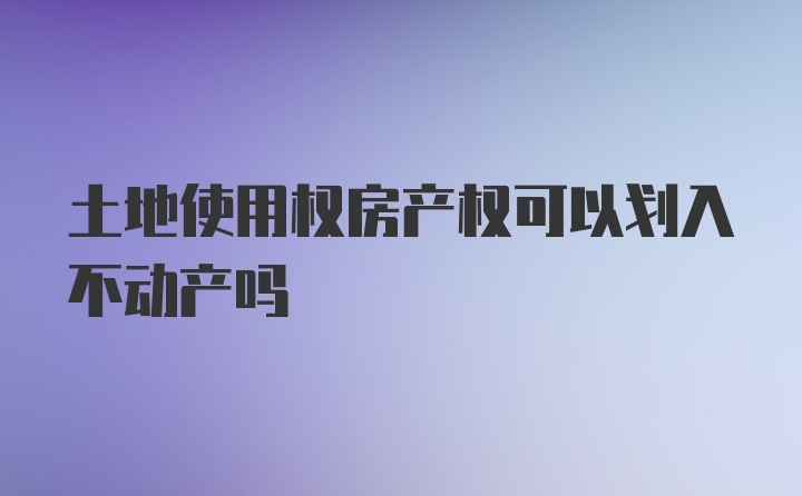 土地使用权房产权可以划入不动产吗