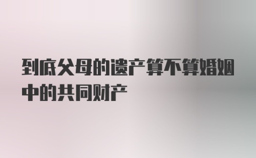 到底父母的遗产算不算婚姻中的共同财产