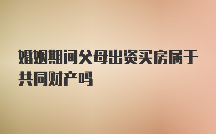 婚姻期间父母出资买房属于共同财产吗