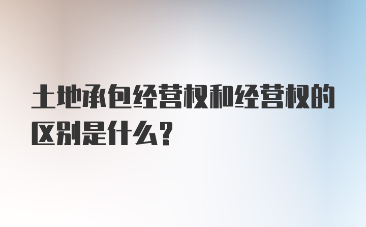 土地承包经营权和经营权的区别是什么？