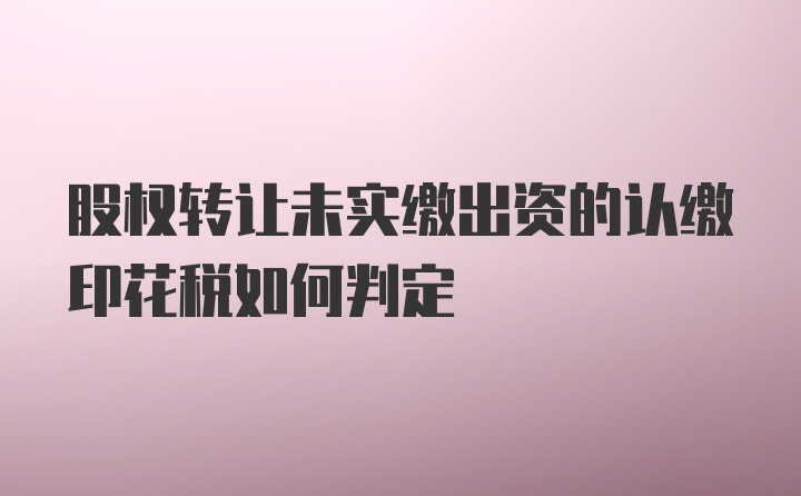 股权转让未实缴出资的认缴印花税如何判定