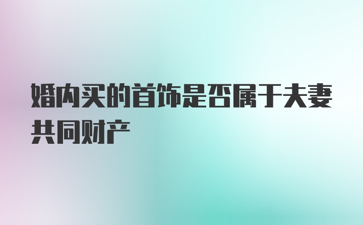 婚内买的首饰是否属于夫妻共同财产