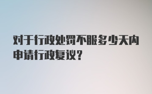 对于行政处罚不服多少天内申请行政复议？