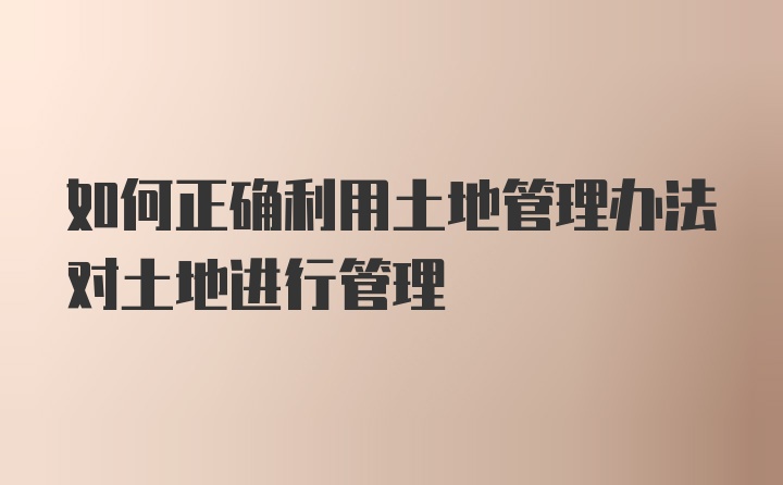 如何正确利用土地管理办法对土地进行管理