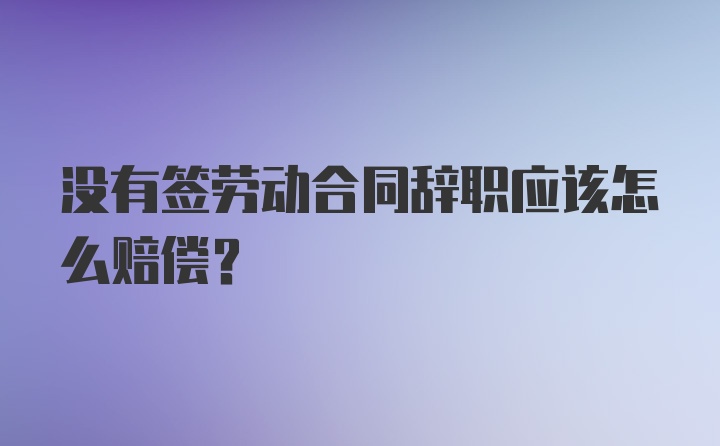 没有签劳动合同辞职应该怎么赔偿？