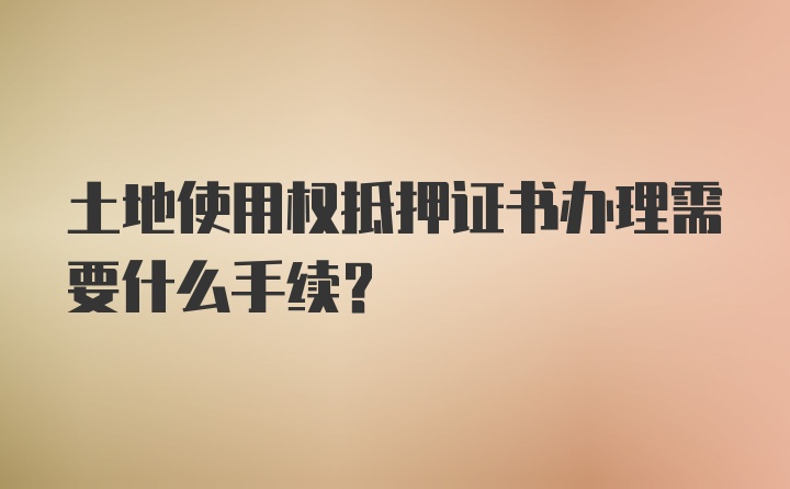 土地使用权抵押证书办理需要什么手续？