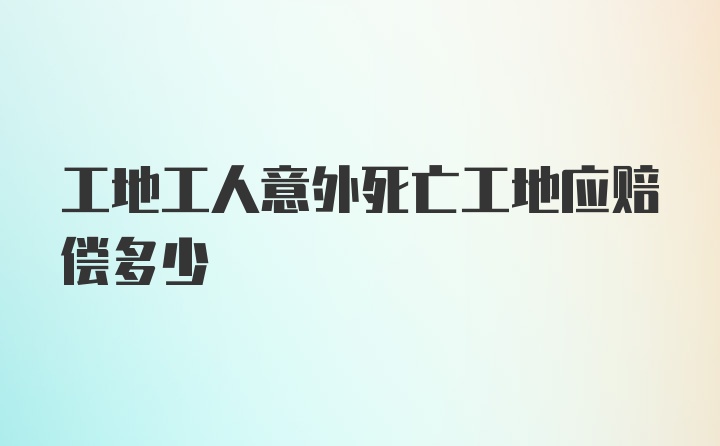 工地工人意外死亡工地应赔偿多少