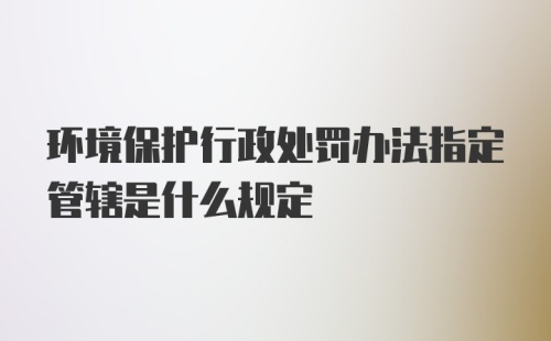 环境保护行政处罚办法指定管辖是什么规定