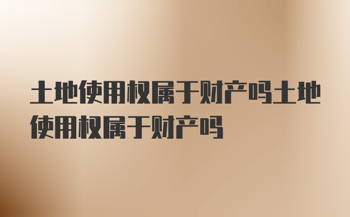 土地使用权属于财产吗土地使用权属于财产吗