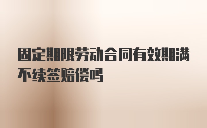 固定期限劳动合同有效期满不续签赔偿吗