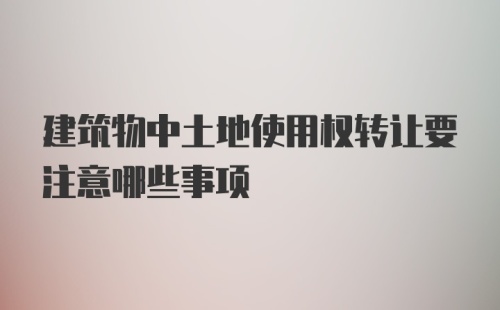 建筑物中土地使用权转让要注意哪些事项