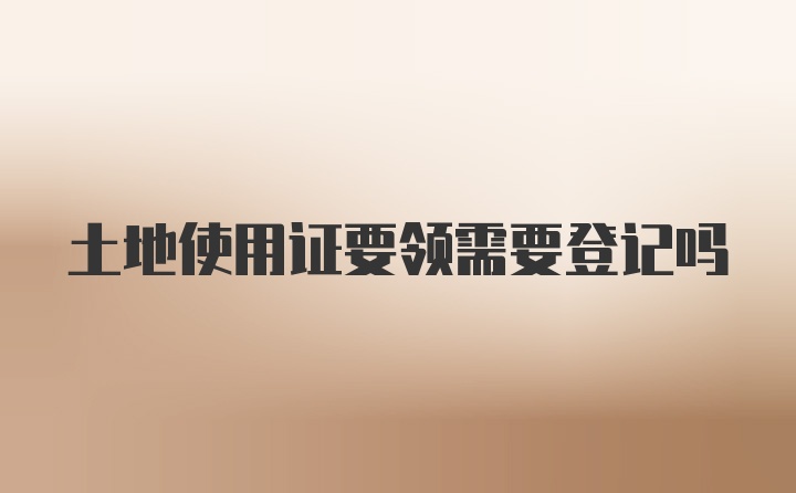 土地使用证要领需要登记吗