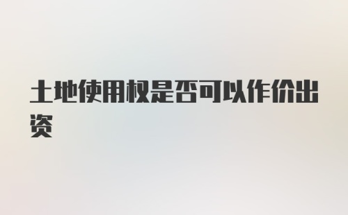 土地使用权是否可以作价出资