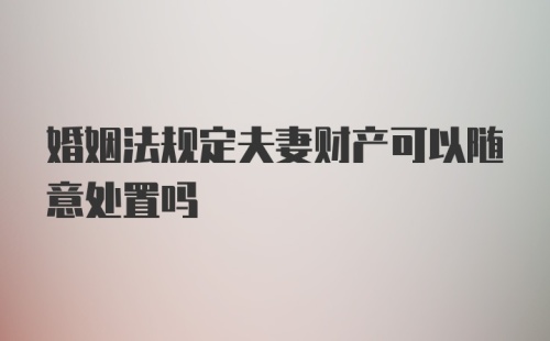 婚姻法规定夫妻财产可以随意处置吗