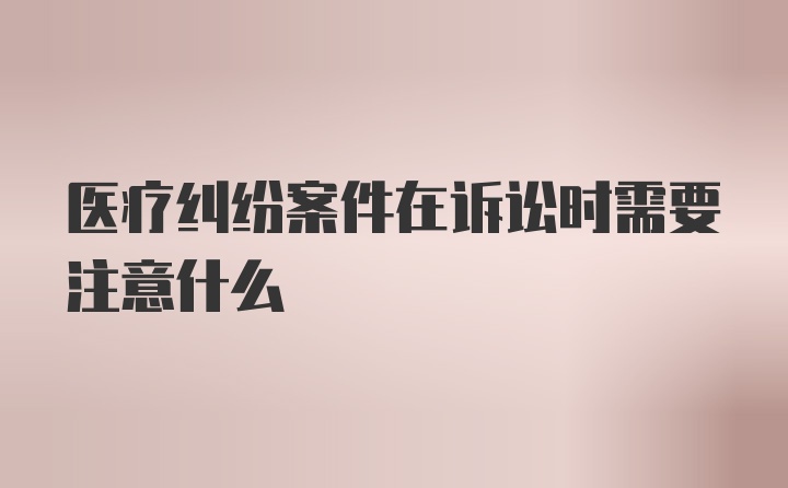 医疗纠纷案件在诉讼时需要注意什么