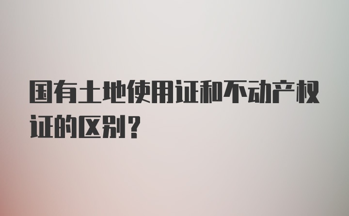 国有土地使用证和不动产权证的区别？