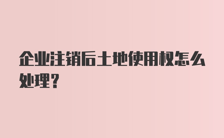 企业注销后土地使用权怎么处理？