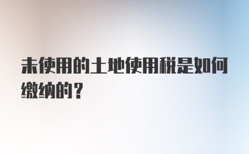 未使用的土地使用税是如何缴纳的？