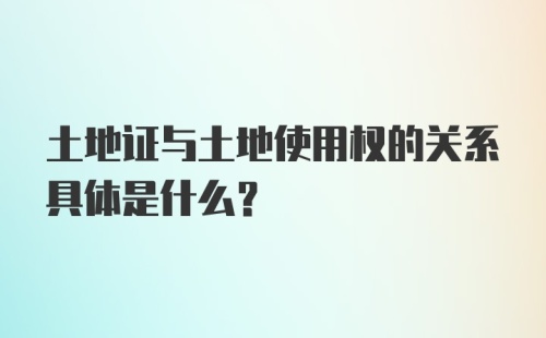 土地证与土地使用权的关系具体是什么？