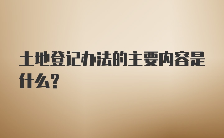 土地登记办法的主要内容是什么？