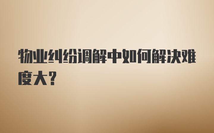 物业纠纷调解中如何解决难度大？