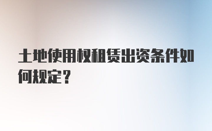 土地使用权租赁出资条件如何规定?