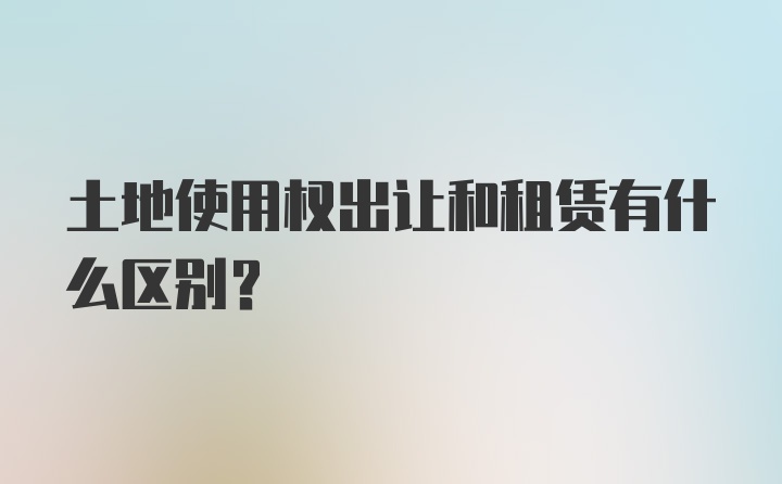 土地使用权出让和租赁有什么区别？