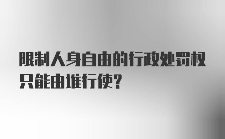 限制人身自由的行政处罚权只能由谁行使?