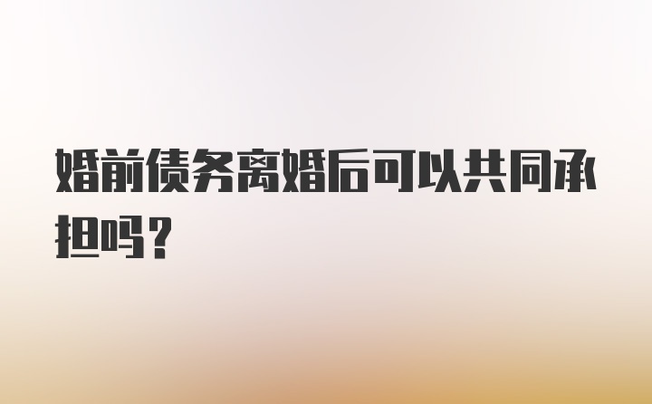 婚前债务离婚后可以共同承担吗？