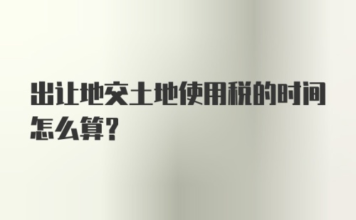 出让地交土地使用税的时间怎么算？