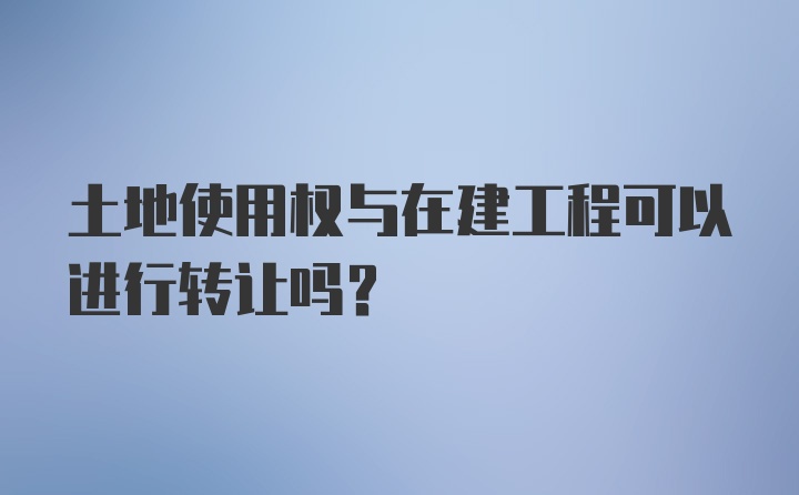 土地使用权与在建工程可以进行转让吗?