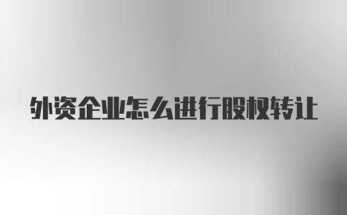 外资企业怎么进行股权转让