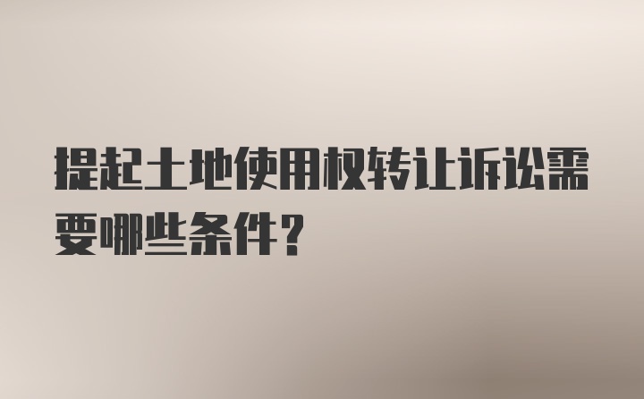 提起土地使用权转让诉讼需要哪些条件？