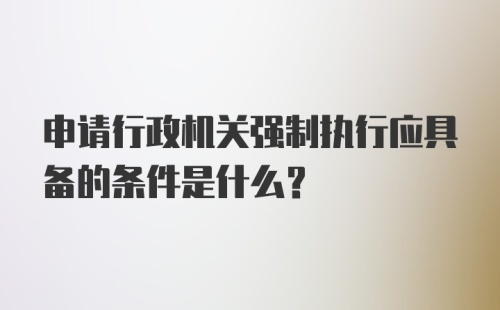 申请行政机关强制执行应具备的条件是什么？