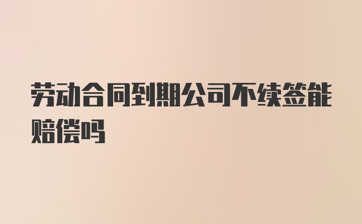 劳动合同到期公司不续签能赔偿吗