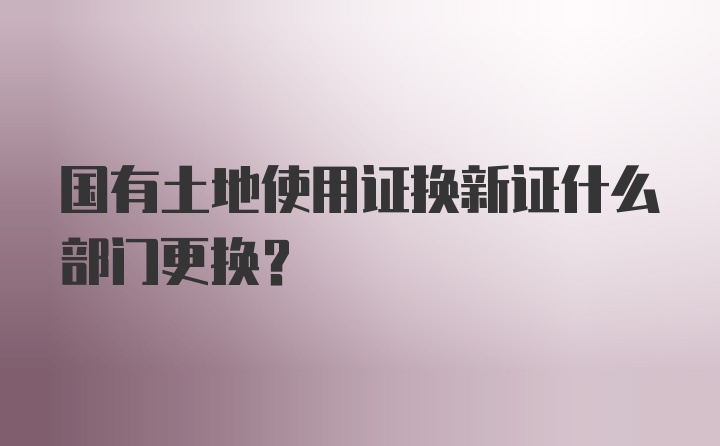 国有土地使用证换新证什么部门更换？