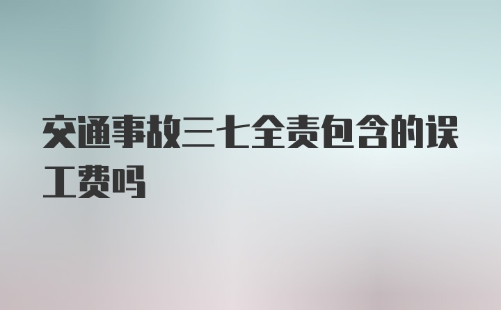 交通事故三七全责包含的误工费吗