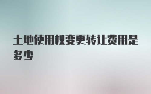 土地使用权变更转让费用是多少