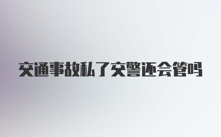 交通事故私了交警还会管吗