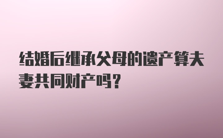 结婚后继承父母的遗产算夫妻共同财产吗？