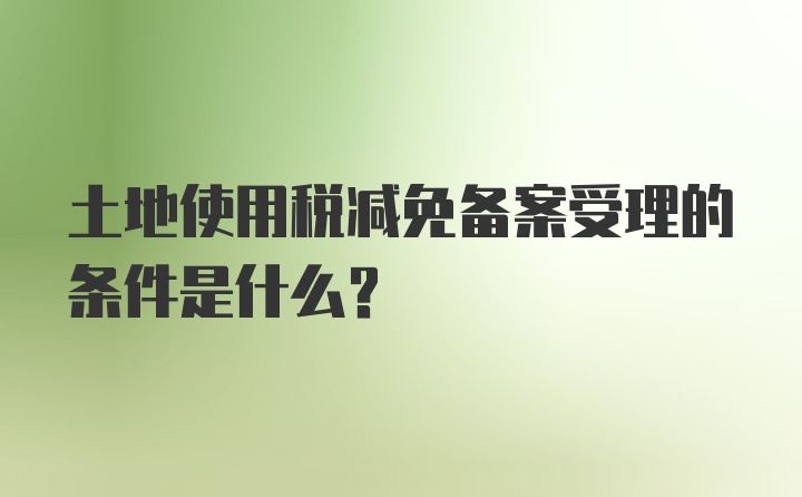 土地使用税减免备案受理的条件是什么？