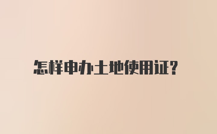 怎样申办土地使用证？