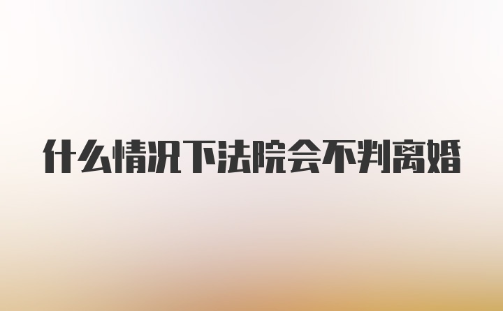 什么情况下法院会不判离婚