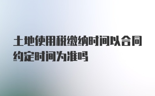 土地使用税缴纳时间以合同约定时间为准吗