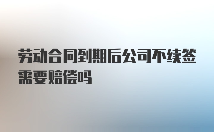 劳动合同到期后公司不续签需要赔偿吗