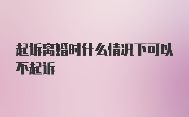 起诉离婚时什么情况下可以不起诉