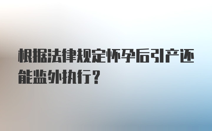 根据法律规定怀孕后引产还能监外执行?