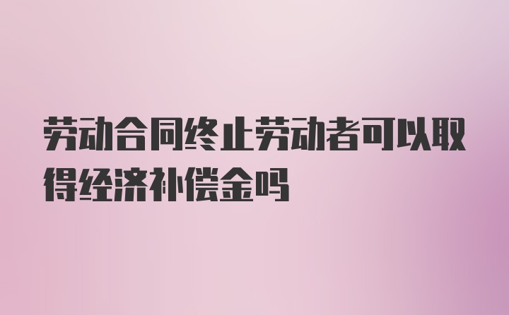 劳动合同终止劳动者可以取得经济补偿金吗