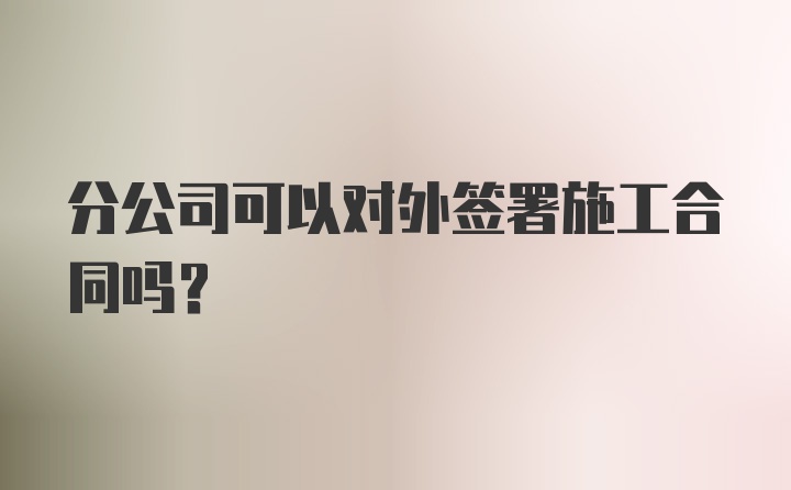 分公司可以对外签署施工合同吗？